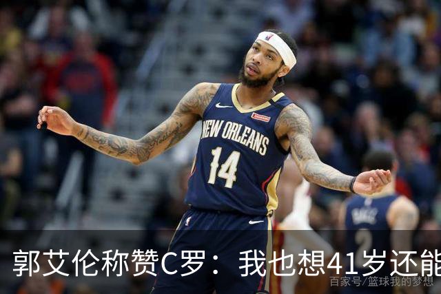 郭艾伦称赞C罗：我也想41岁还能打球让大家评判 挨骂也很幸福